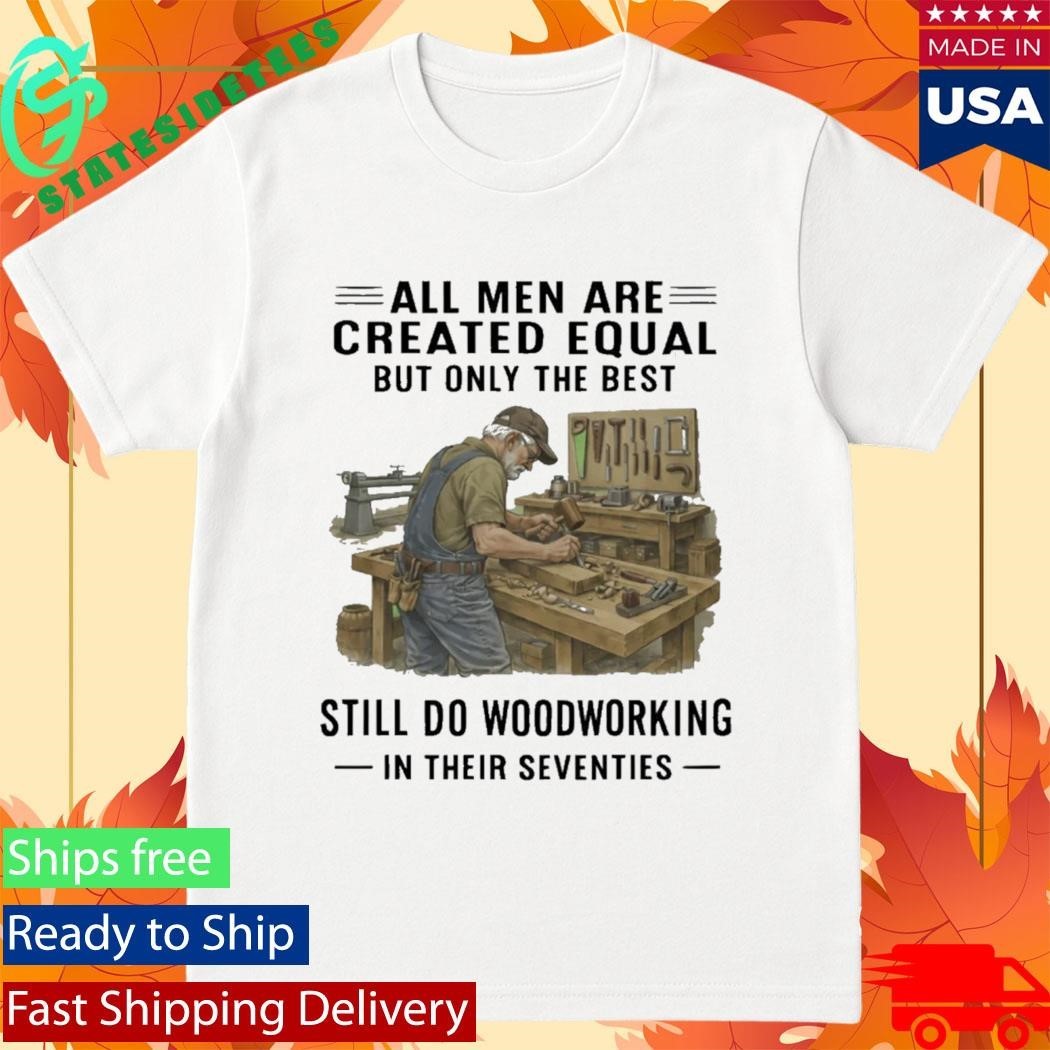 All Men Are Created Equal Only The Best Still Do Woodworking In Their Seventies Shirt