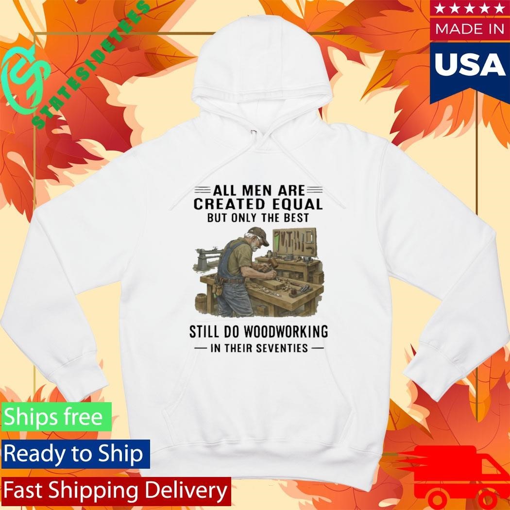 All Men Are Created Equal Only The Best Still Do Woodworking In Their Seventies Shirt