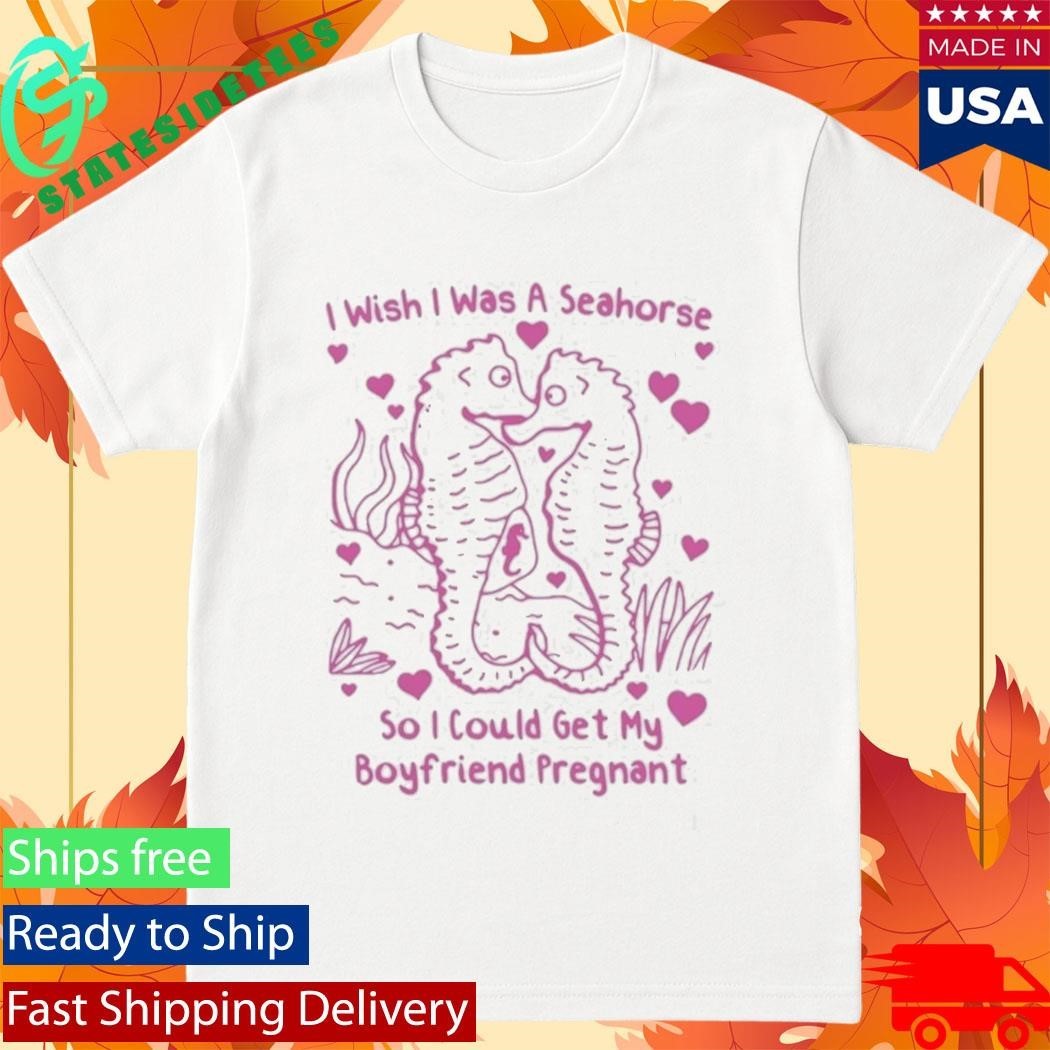 I Wish I Was A Seahorse So I Could Get My Boyfriend Pregnant Shirt