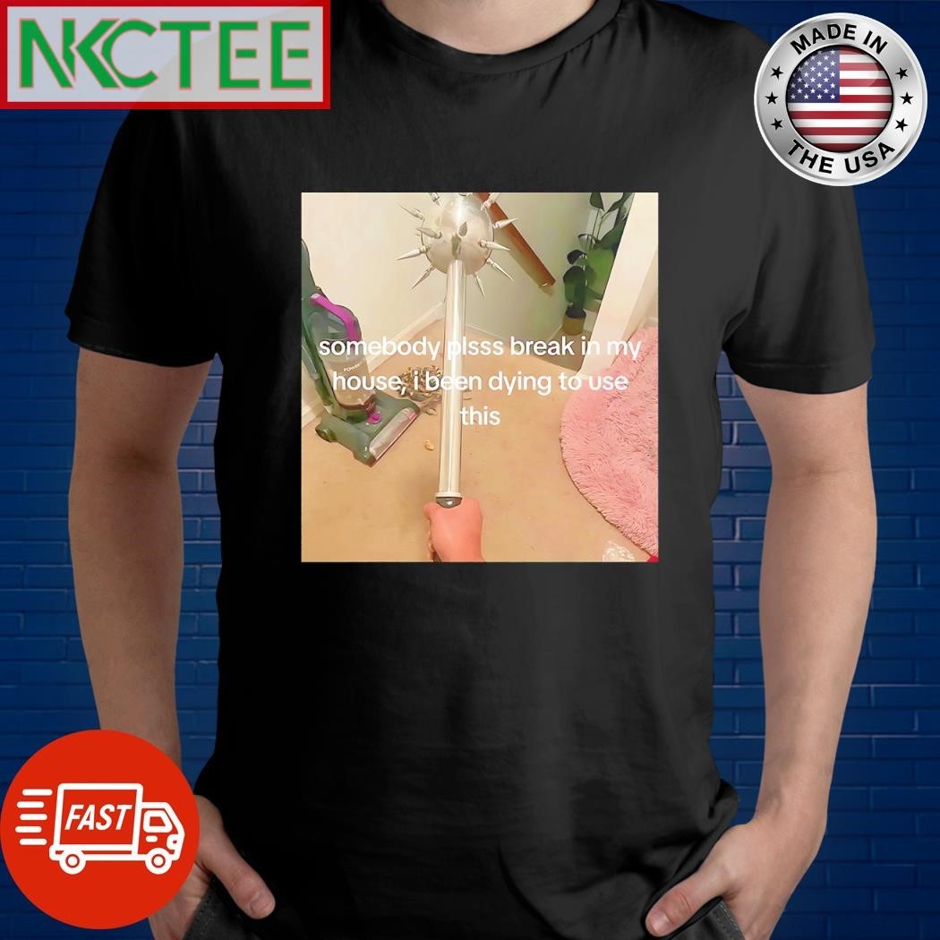 Somebody plsss break in my house I been dying to use this shirt